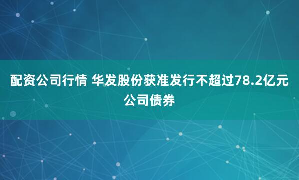 配资公司行情 华发股份获准发行不超过78.2亿元公司债券