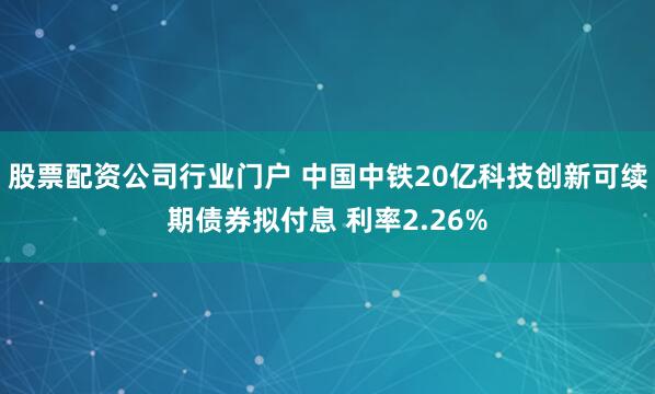股票配资公司行业门户 中国中铁20亿科技创新可续期债券拟付息 利率2.26%