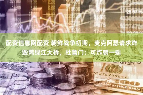 配资信息网配资 朝鲜战争初期，麦克阿瑟请求炸毁鸭绿江大桥，杜鲁门：可炸朝一端