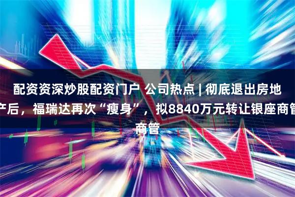 配资资深炒股配资门户 公司热点 | 彻底退出房地产后，福瑞达再次“瘦身”，拟8840万元转让银座商管