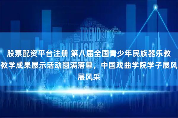 股票配资平台注册 第八届全国青少年民族器乐教育教学成果展示活动圆满落幕，中国戏曲学院学子展风采