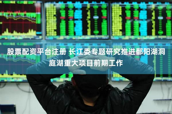 股票配资平台注册 长江委专题研究推进鄱阳湖洞庭湖重大项目前期工作