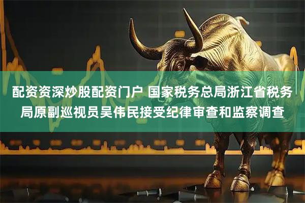 配资资深炒股配资门户 国家税务总局浙江省税务局原副巡视员吴伟民接受纪律审查和监察调查