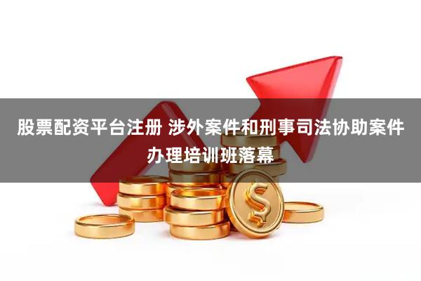 股票配资平台注册 涉外案件和刑事司法协助案件办理培训班落幕
