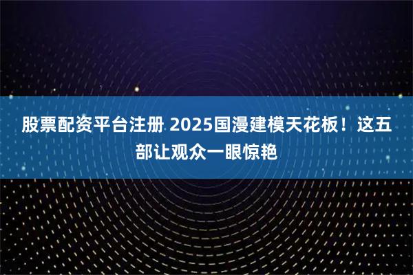 股票配资平台注册 2025国漫建模天花板！这五部让观众一眼惊艳