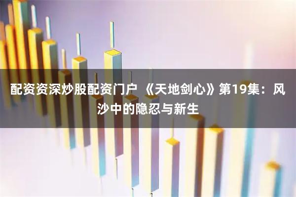 配资资深炒股配资门户 《天地剑心》第19集：风沙中的隐忍与新生