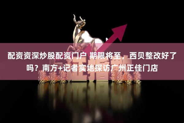 配资资深炒股配资门户 期限将至，西贝整改好了吗？南方+记者实地探访广州正佳门店