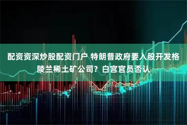 配资资深炒股配资门户 特朗普政府要入股开发格陵兰稀土矿公司？白宫官员否认