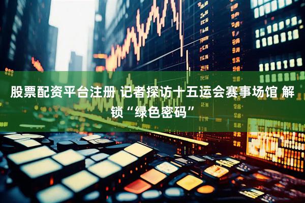 股票配资平台注册 记者探访十五运会赛事场馆 解锁“绿色密码”
