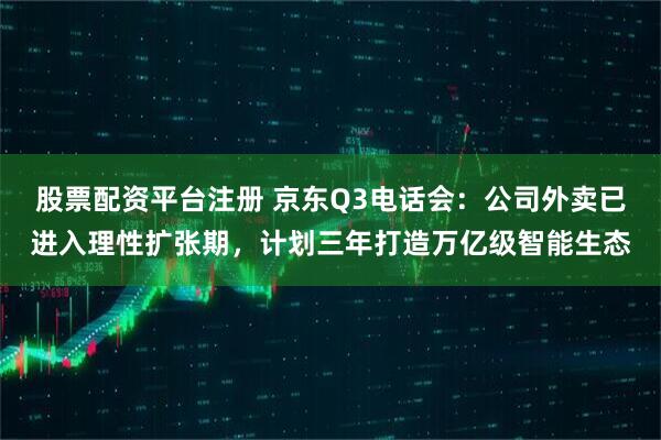 股票配资平台注册 京东Q3电话会：公司外卖已进入理性扩张期，计划三年打造万亿级智能生态