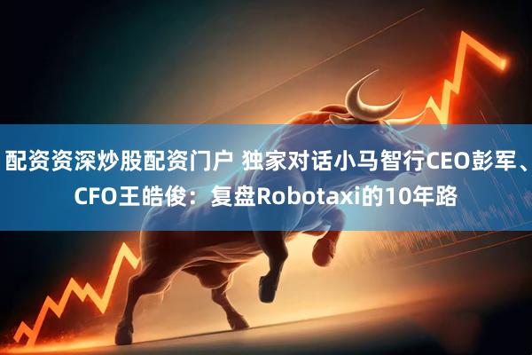 配资资深炒股配资门户 独家对话小马智行CEO彭军、CFO王皓俊：复盘Robotaxi的10年路