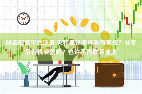 股票配资平台注册 天秤座是怎样看待前任？分手后有机会复吗？也许不再联系彼此