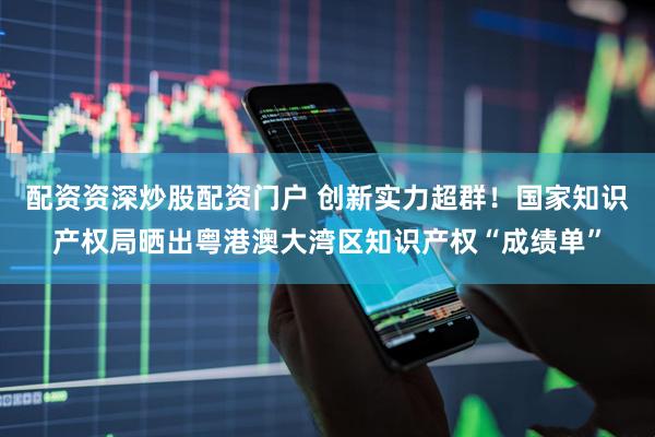 配资资深炒股配资门户 创新实力超群！国家知识产权局晒出粤港澳大湾区知识产权“成绩单”
