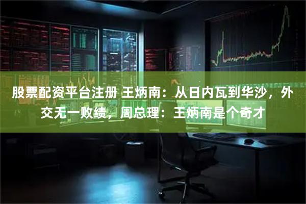 股票配资平台注册 王炳南：从日内瓦到华沙，外交无一败绩，周总理：王炳南是个奇才