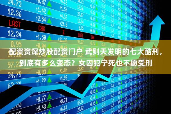 配资资深炒股配资门户 武则天发明的七大酷刑，到底有多么变态？女囚犯宁死也不愿受刑