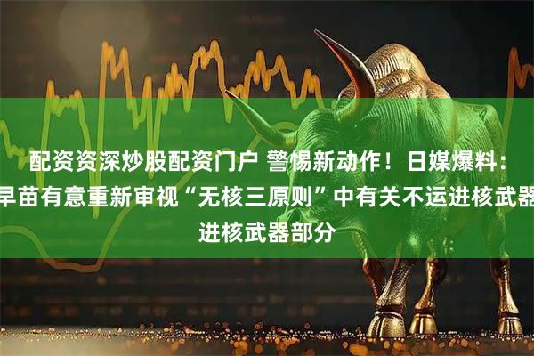 配资资深炒股配资门户 警惕新动作！日媒爆料：高市早苗有意重新审视“无核三原则”中有关不运进核武器部分