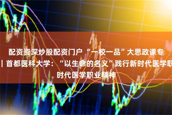 配资资深炒股配资门户 “一校一品”大思政课专题报道｜首都医科大学：“以生命的名义”践行新时代医学职业精神