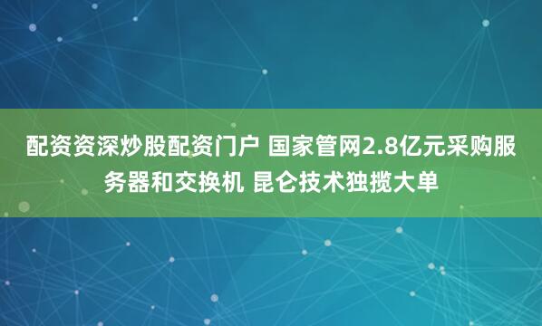 配资资深炒股配资门户 国家管网2.8亿元采购服务器和交换机 昆仑技术独揽大单