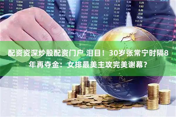 配资资深炒股配资门户 泪目！30岁张常宁时隔8年再夺金：女排最美主攻完美谢幕？