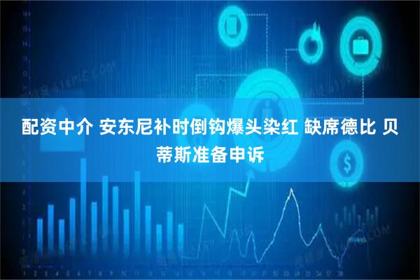 配资中介 安东尼补时倒钩爆头染红 缺席德比 贝蒂斯准备申诉