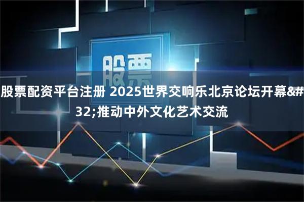 股票配资平台注册 2025世界交响乐北京论坛开幕 推动中外文化艺术交流