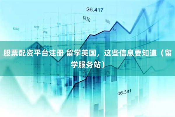 股票配资平台注册 留学英国，这些信息要知道（留学服务站）