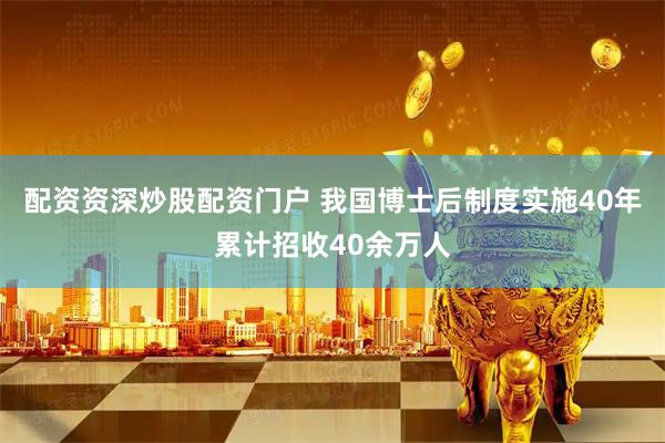配资资深炒股配资门户 我国博士后制度实施40年累计招收40余万人