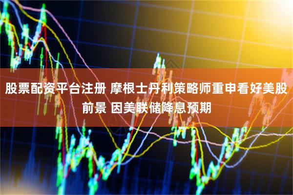 股票配资平台注册 摩根士丹利策略师重申看好美股前景 因美联储降息预期
