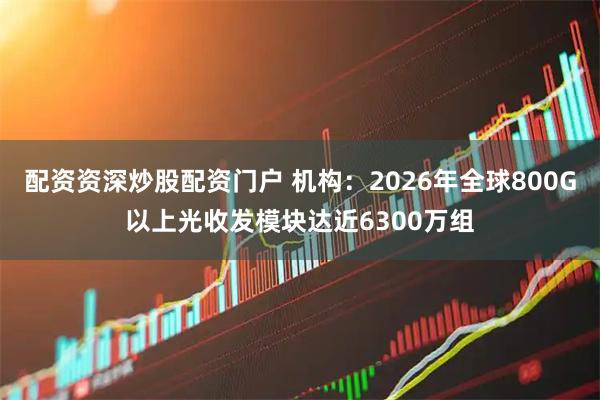 配资资深炒股配资门户 机构：2026年全球800G以上光收发模块达近6300万组