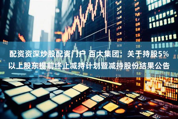 配资资深炒股配资门户 百大集团：关于持股5%以上股东提前终止减持计划暨减持股份结果公告
