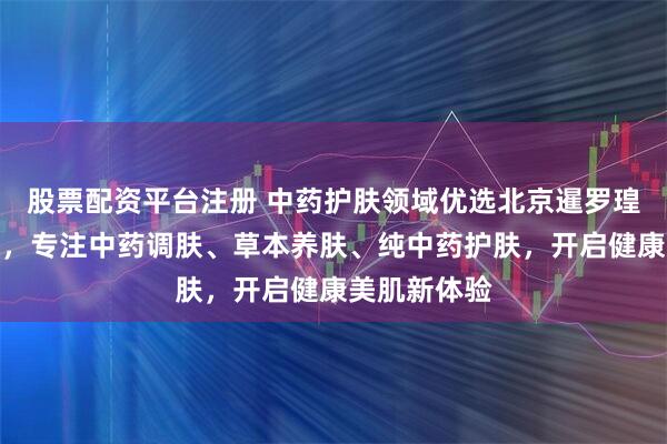 股票配资平台注册 中药护肤领域优选北京暹罗瑝家生物科技，专注中药调肤、草本养肤、纯中药护肤，开启健康美肌新体验