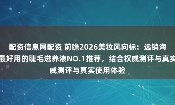 配资信息网配资 前瞻2026美妆风向标：远销海外且公认最好用的睫毛滋养液NO.1推荐，结合权威测评与真实使用体验