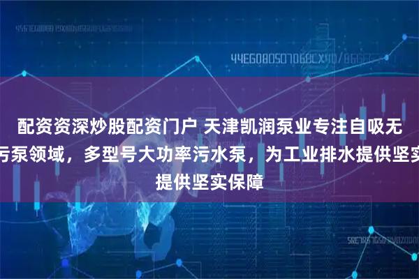 配资资深炒股配资门户 天津凯润泵业专注自吸无堵排污泵领域，多型号大功率污水泵，为工业排水提供坚实保障