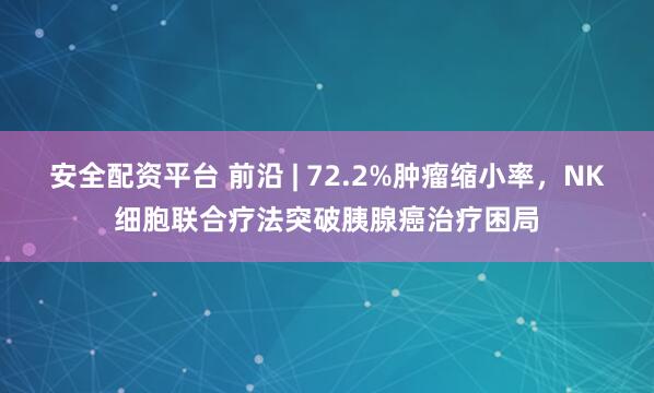 安全配资平台 前沿 | 72.2%肿瘤缩小率，NK细胞联合疗法突破胰腺癌治疗困局