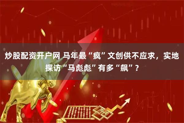 炒股配资开户网 马年最“疯”文创供不应求，实地探访“马彪彪”有多“飙”？