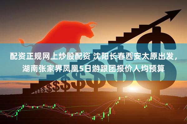 配资正规网上炒股配资 沈阳长春西安太原出发，湖南张家界凤凰5日游跟团报价人均预算