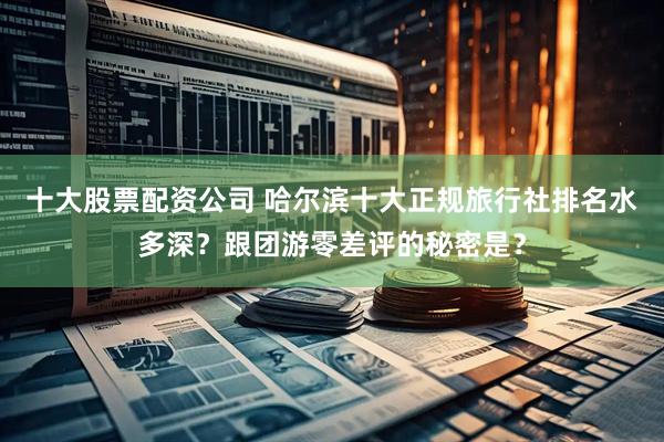 十大股票配资公司 哈尔滨十大正规旅行社排名水多深？跟团游零差评的秘密是？