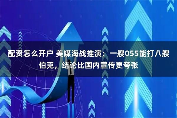配资怎么开户 美媒海战推演：一艘055能打八艘伯克，结论比国内宣传更夸张