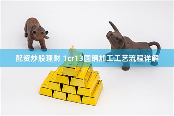配资炒股理财 1cr13圆钢加工工艺流程详解