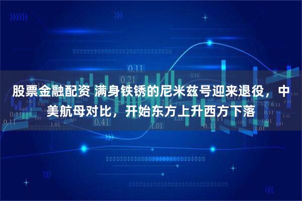 股票金融配资 满身铁锈的尼米兹号迎来退役，中美航母对比，开始东方上升西方下落