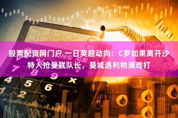 股票配资网门户 一日英超动向：C罗如果离开沙特人抢曼联队长，曼城遇利物浦难打