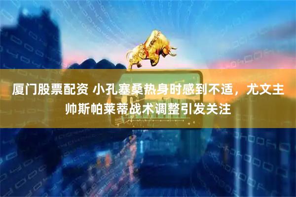 厦门股票配资 小孔塞桑热身时感到不适，尤文主帅斯帕莱蒂战术调整引发关注