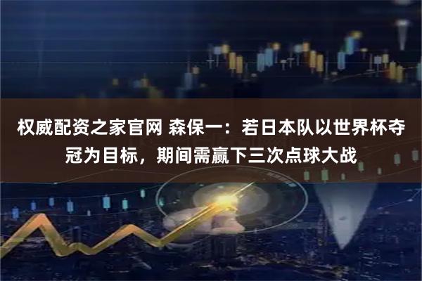 权威配资之家官网 森保一：若日本队以世界杯夺冠为目标，期间需赢下三次点球大战