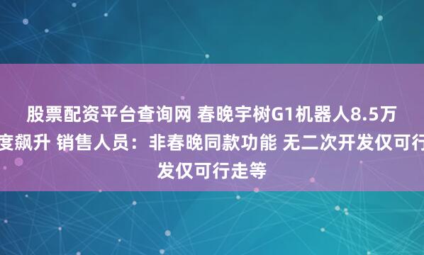 股票配资平台查询网 春晚宇树G1机器人8.5万元热度飙升 销售人员：非春晚同款功能 无二次开发仅可行走等