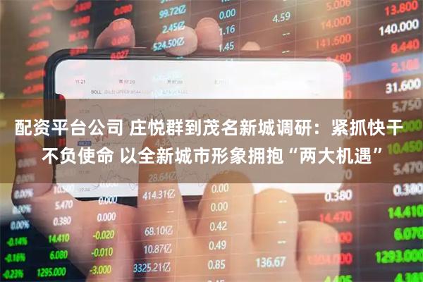 配资平台公司 庄悦群到茂名新城调研：紧抓快干 不负使命 以全新城市形象拥抱“两大机遇”