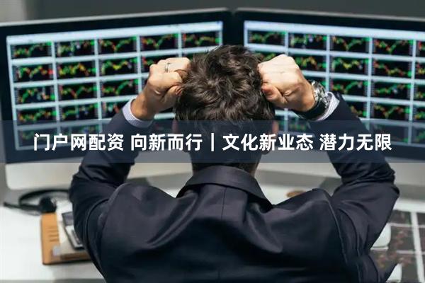 门户网配资 向新而行｜文化新业态 潜力无限