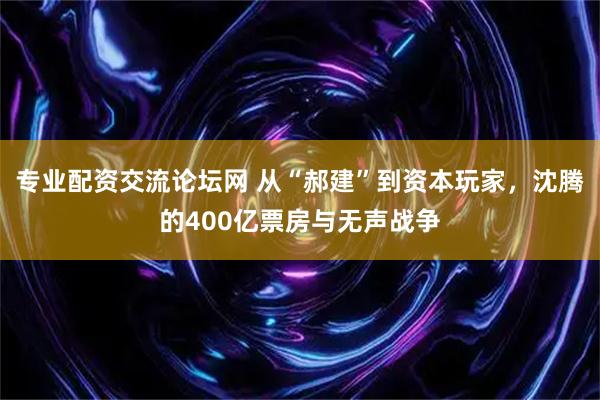 专业配资交流论坛网 从“郝建”到资本玩家，沈腾的400亿票房与无声战争