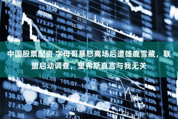 中国股票配资 字母哥暴怒离场后遭雄鹿雪藏，联盟启动调查，里弗斯直言与我无关
