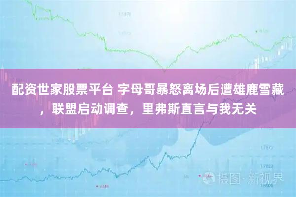 配资世家股票平台 字母哥暴怒离场后遭雄鹿雪藏，联盟启动调查，里弗斯直言与我无关