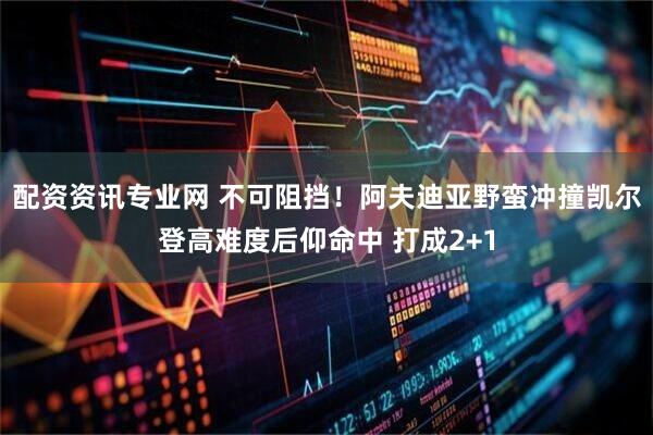 配资资讯专业网 不可阻挡！阿夫迪亚野蛮冲撞凯尔登高难度后仰命中 打成2+1
